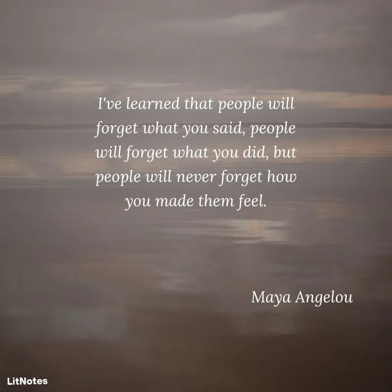 I've learned that people will forget what you said, people will forget what you did, but people will never forget how you made them feel.